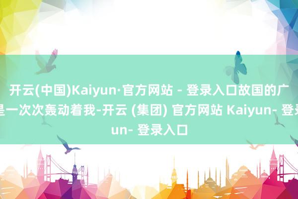 开云(中国)Kaiyun·官方网站 - 登录入口故国的广泛更是一次次轰动着我-开云 (集团) 官方网站 Kaiyun- 登录入口